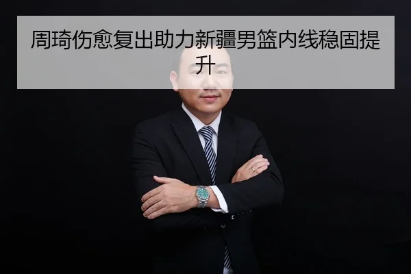 周琦伤愈复出助力新疆男篮内线稳固提升